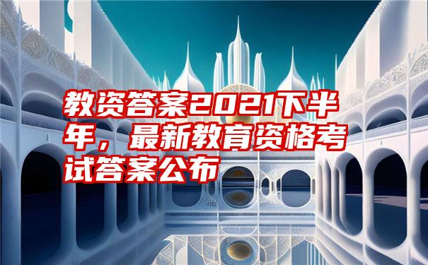 教资答案2021下半年，最新教育资格考试答案公布