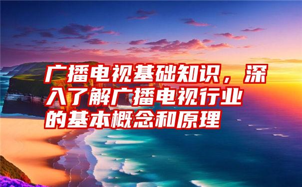 广播电视基础知识，深入了解广播电视行业的基本概念和原理