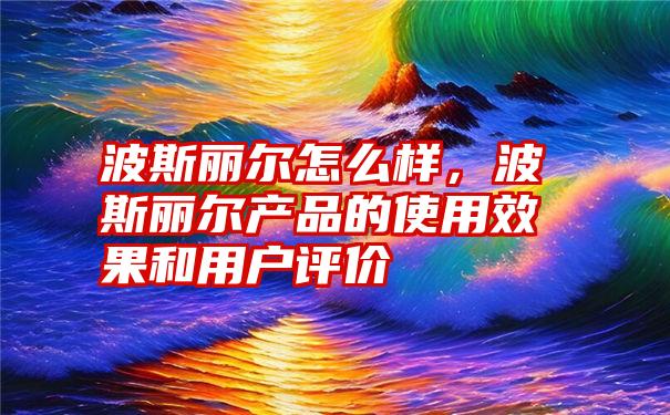 波斯丽尔怎么样，波斯丽尔产品的使用效果和用户评价