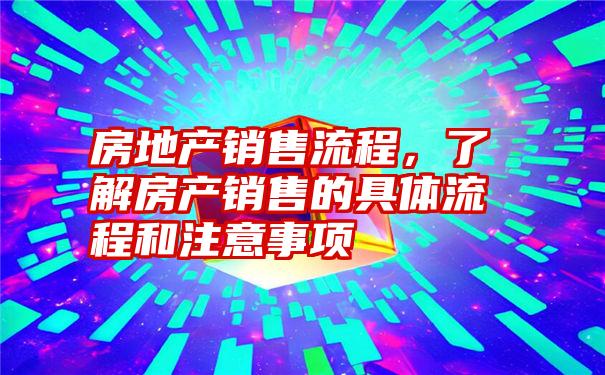 房地产销售流程，了解房产销售的具体流程和注意事项