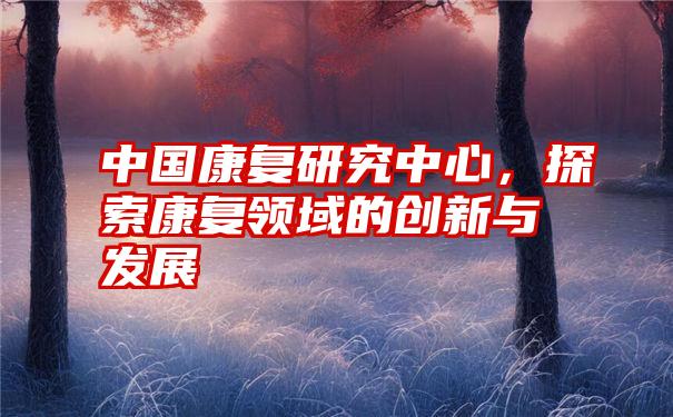 中国康复研究中心，探索康复领域的创新与发展