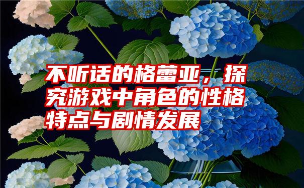 不听话的格蕾亚，探究游戏中角色的性格特点与剧情发展