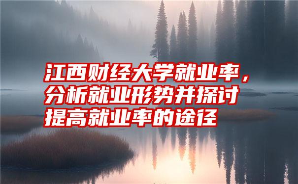 江西财经大学就业率，分析就业形势并探讨提高就业率的途径