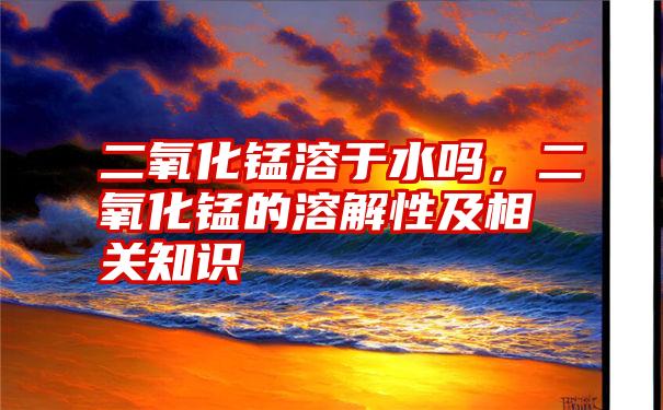 二氧化锰溶于水吗，二氧化锰的溶解性及相关知识