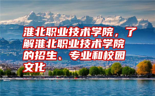 淮北职业技术学院，了解淮北职业技术学院的招生、专业和校园文化