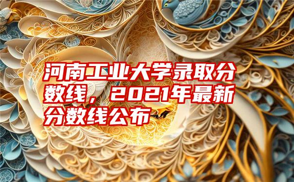 河南工业大学录取分数线，2021年最新分数线公布