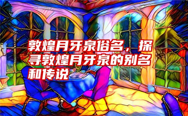 敦煌月牙泉俗名，探寻敦煌月牙泉的别名和传说