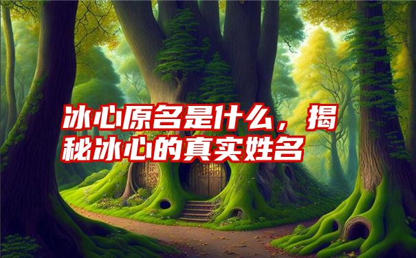 冰心原名是什么，揭秘冰心的真实姓名