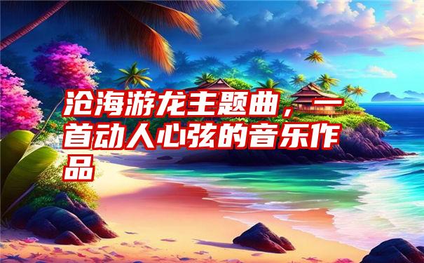 沧海游龙主题曲，一首动人心弦的音乐作品