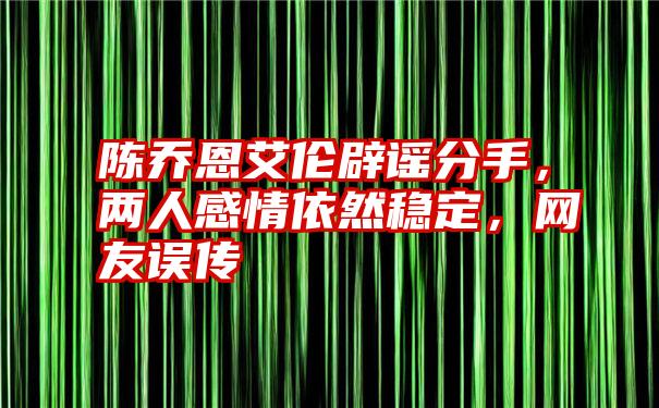 陈乔恩艾伦辟谣分手，两人感情依然稳定，网友误传