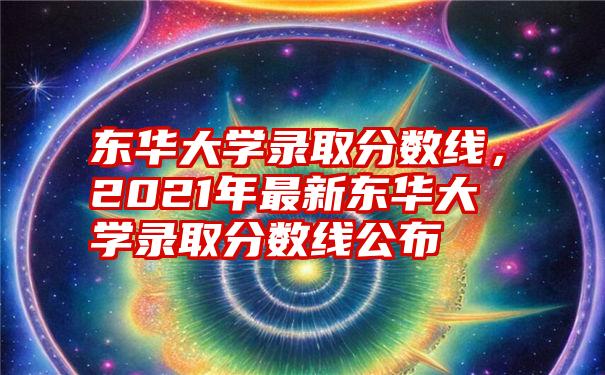 东华大学录取分数线，2021年最新东华大学录取分数线公布