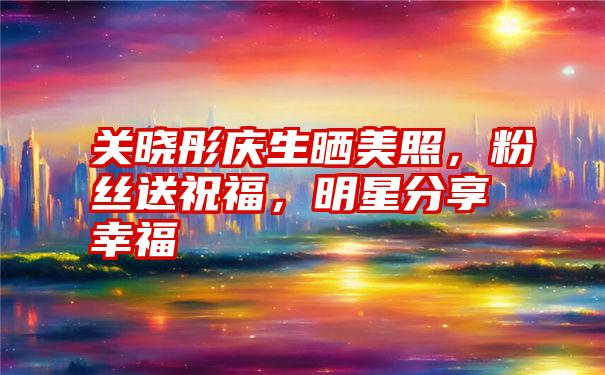 关晓彤庆生晒美照，粉丝送祝福，明星分享幸福