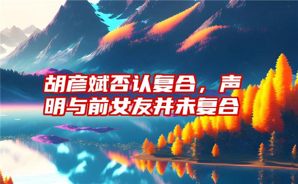 胡彦斌否认复合，声明与前女友并未复合