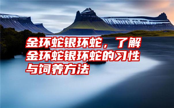 金环蛇银环蛇，了解金环蛇银环蛇的习性与饲养方法