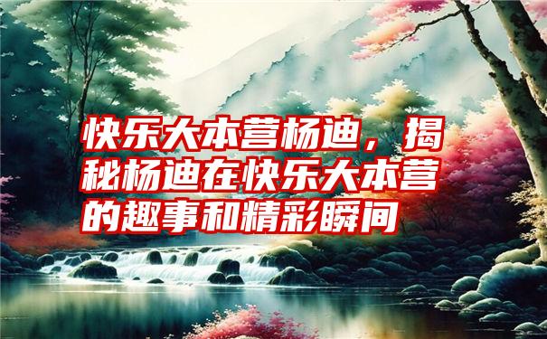 快乐大本营杨迪，揭秘杨迪在快乐大本营的趣事和精彩瞬间