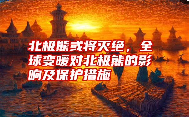 北极熊或将灭绝，全球变暖对北极熊的影响及保护措施