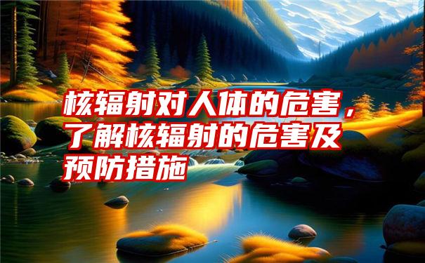 核辐射对人体的危害，了解核辐射的危害及预防措施