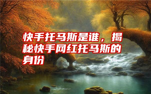 快手托马斯是谁，揭秘快手网红托马斯的身份