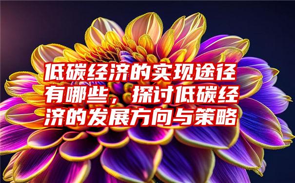 低碳经济的实现途径有哪些，探讨低碳经济的发展方向与策略