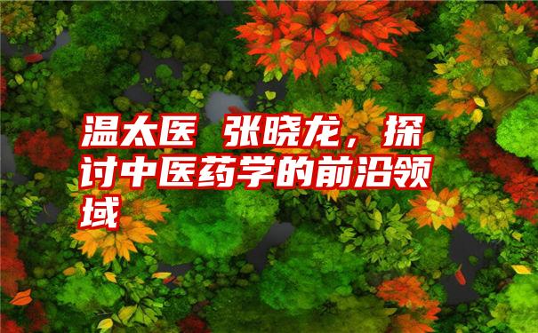 温太医 张晓龙，探讨中医药学的前沿领域