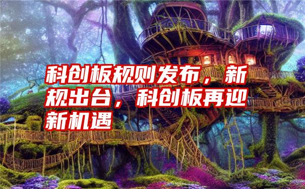 科创板规则发布，新规出台，科创板再迎新机遇