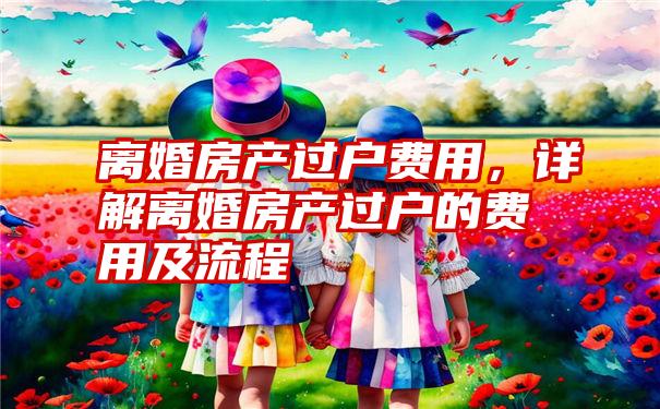 离婚房产过户费用，详解离婚房产过户的费用及流程