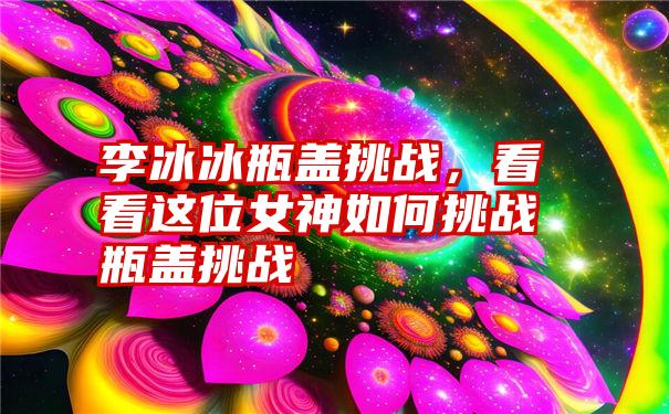 李冰冰瓶盖挑战，看看这位女神如何挑战瓶盖挑战