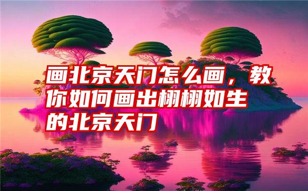 画北京天门怎么画，教你如何画出栩栩如生的北京天门