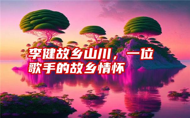 李健故乡山川，一位歌手的故乡情怀