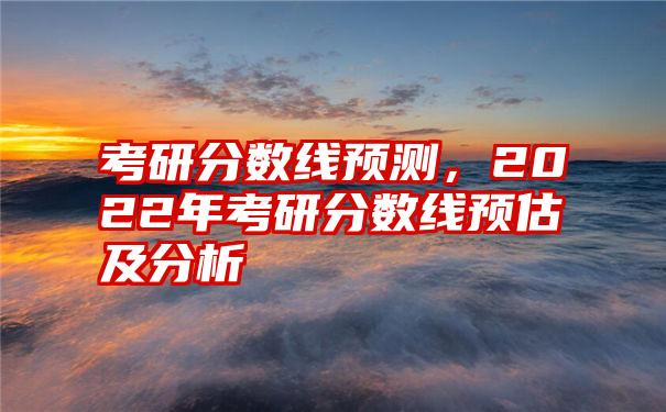 考研分数线预测，2022年考研分数线预估及分析