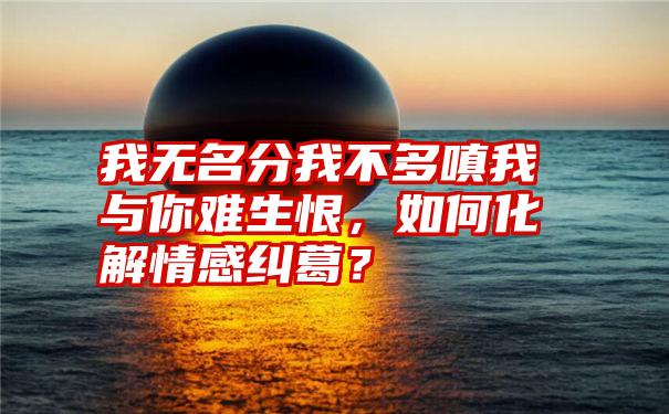 我无名分我不多嗔我与你难生恨，如何化解情感纠葛？