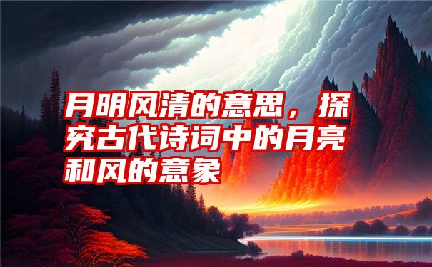 月明风清的意思，探究古代诗词中的月亮和风的意象