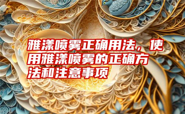 雅漾喷雾正确用法，使用雅漾喷雾的正确方法和注意事项