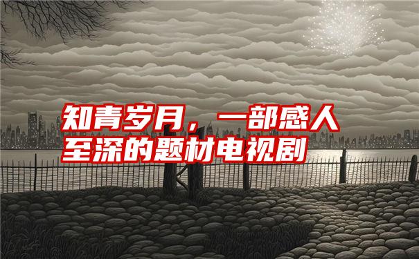 知青岁月，一部感人至深的题材电视剧