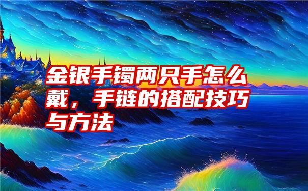 金银手镯两只手怎么戴，手链的搭配技巧与方法