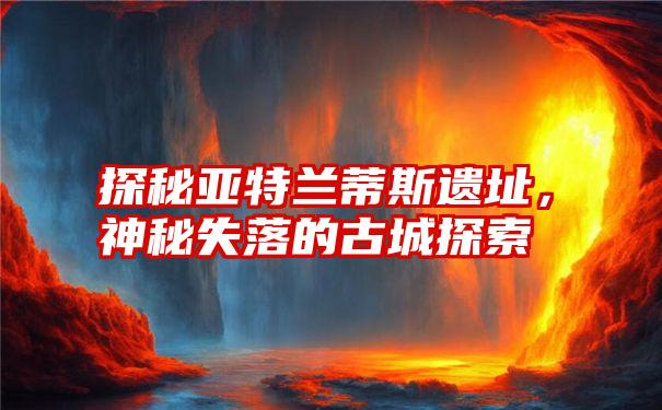 探秘亚特兰蒂斯遗址，神秘失落的古城探索