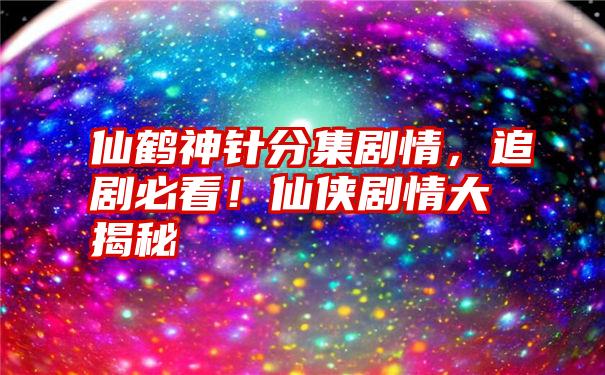 仙鹤神针分集剧情，追剧必看！仙侠剧情大揭秘