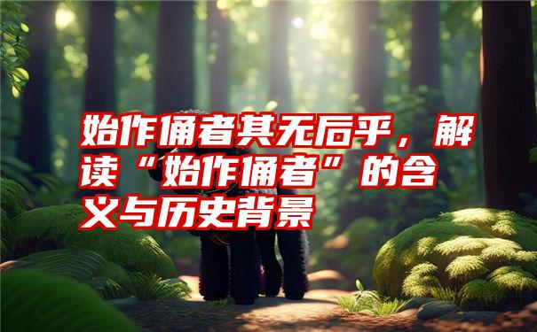 始作俑者其无后乎，解读“始作俑者”的含义与历史背景