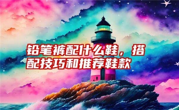 铅笔裤配什么鞋，搭配技巧和推荐鞋款