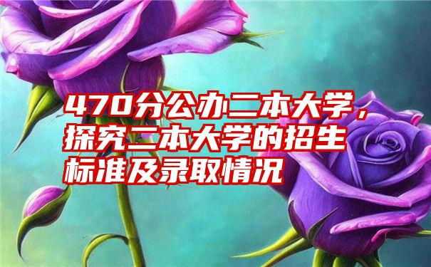 470分公办二本大学，探究二本大学的招生标准及录取情况