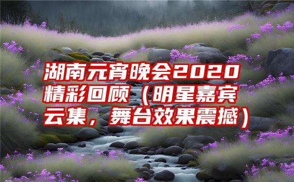 湖南元宵晚会2020精彩回顾（明星嘉宾云集，舞台效果震撼）