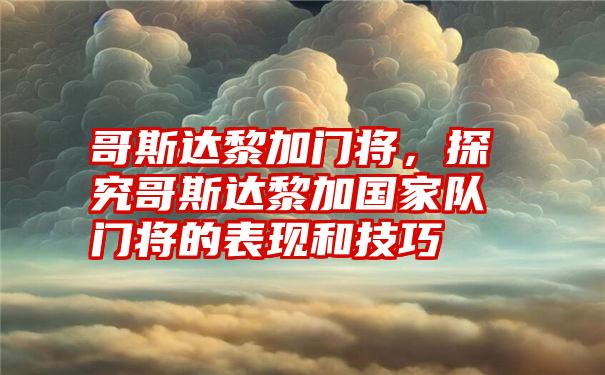 哥斯达黎加门将，探究哥斯达黎加国家队门将的表现和技巧