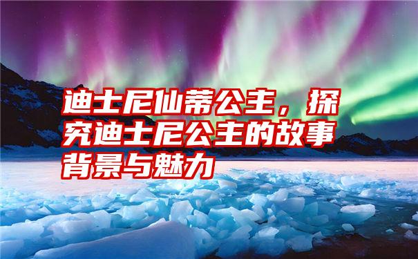 迪士尼仙蒂公主，探究迪士尼公主的故事背景与魅力