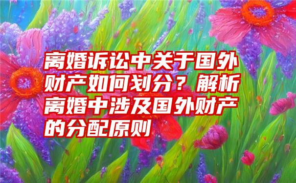 离婚诉讼中关于国外财产如何划分？解析离婚中涉及国外财产的分配原则