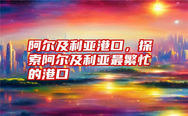 阿尔及利亚港口，探索阿尔及利亚最繁忙的港口