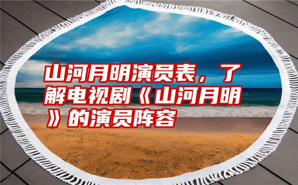 山河月明演员表，了解电视剧《山河月明》的演员阵容