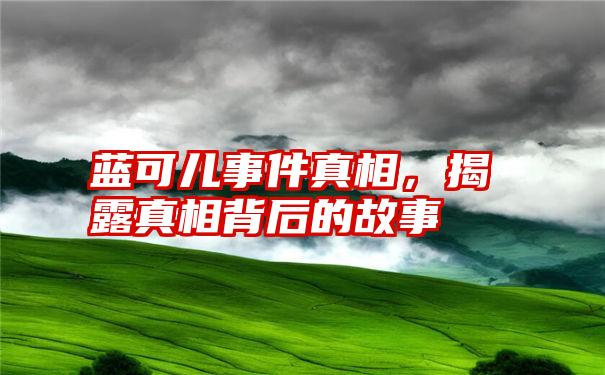 蓝可儿事件真相，揭露真相背后的故事