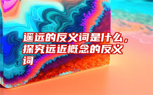 遥远的反义词是什么，探究远近概念的反义词