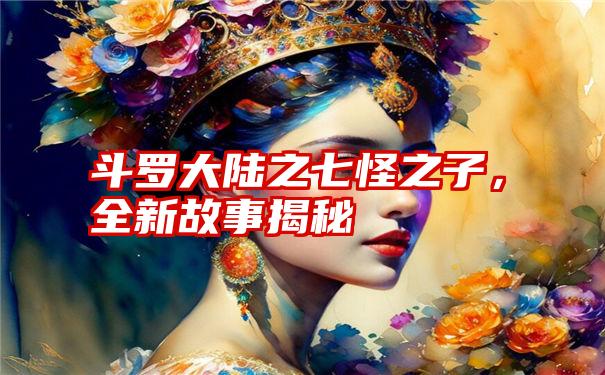 斗罗大陆之七怪之子，全新故事揭秘