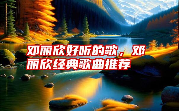 邓丽欣好听的歌，邓丽欣经典歌曲推荐